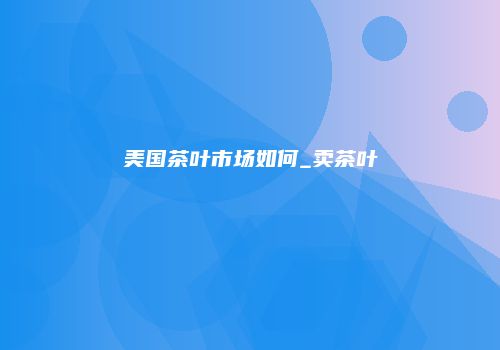 美国茶叶市场如何_卖茶叶