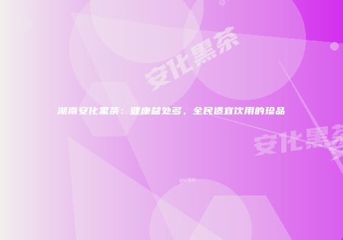 湖南安化黑茶：健康益处多，全民适宜饮用的珍品