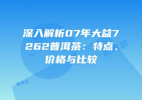 深入解析07年大益7262普洱茶：特点、价格与比较