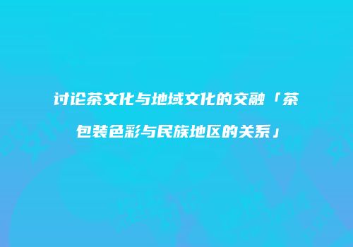 讨论茶文化与地域文化的交融「茶包装色彩与民族地区的关系」