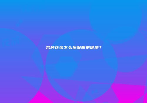 各种花茶怎么搭配喝更健康？