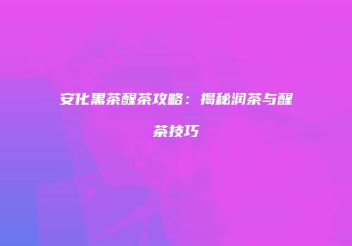 安化黑茶醒茶攻略：揭秘润茶与醒茶技巧