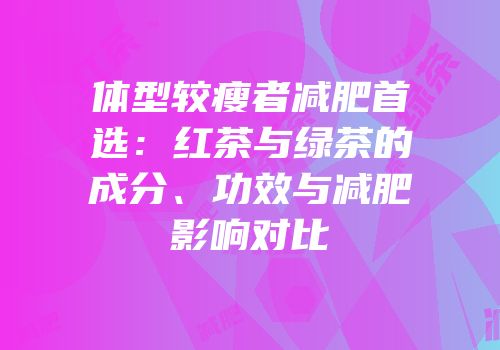 体型较瘦者减肥首选：红茶与绿茶的成分、功效与减肥影响对比