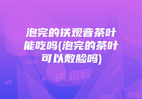 泡完的铁观音茶叶能吃吗(泡完的茶叶可以敷脸吗)
