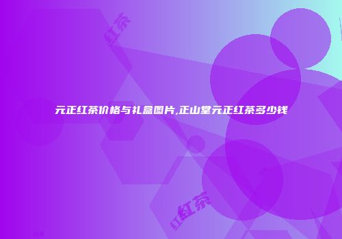 元正红茶价格与礼盒图片,正山堂元正红茶多少钱