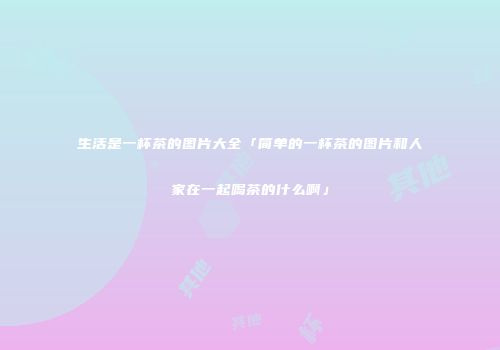 生活是一杯茶的图片大全「简单的一杯茶的图片和人家在一起喝茶的什么啊」