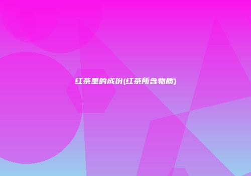 红茶里的成份(红茶所含物质)