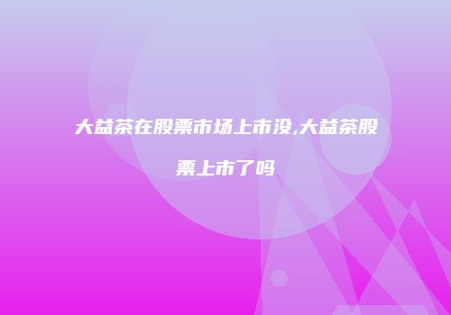 大益茶在股票市场上市没,大益茶股票上市了吗
