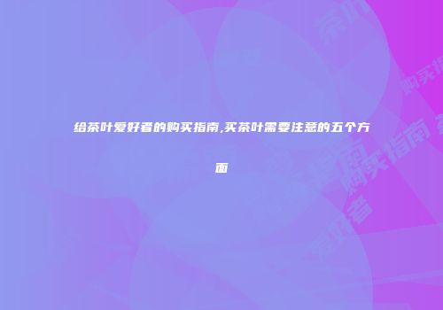 给茶叶爱好者的购买指南,买茶叶需要注意的五个方面