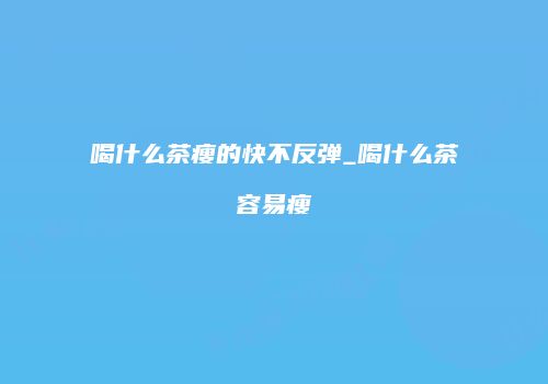 喝什么茶瘦的快不反弹_喝什么茶容易瘦