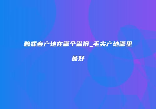 碧螺春产地在哪个省份_毛尖产地哪里最好