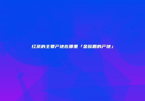 红茶的主要产地在哪里「金骏眉的产地」
