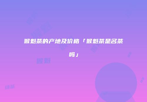 猴魁茶的产地及价格「猴魁茶是名茶吗」