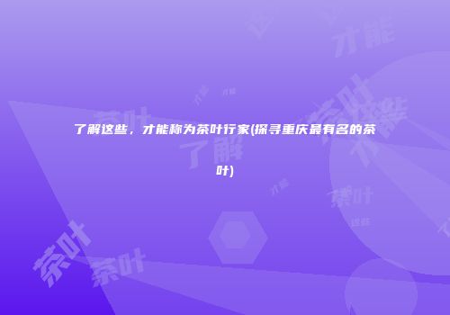 了解这些，才能称为茶叶行家(探寻重庆最有名的茶叶)