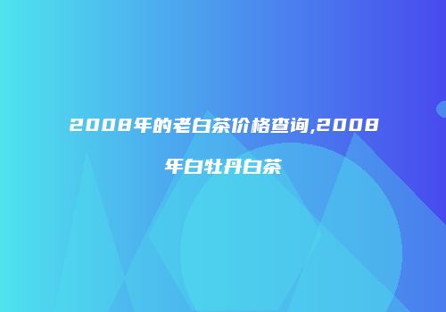 2008年的老白茶价格查询,2008年白牡丹白茶
