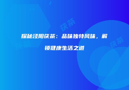 探秘泾阳茯茶：品味独特风味，解锁健康生活之道