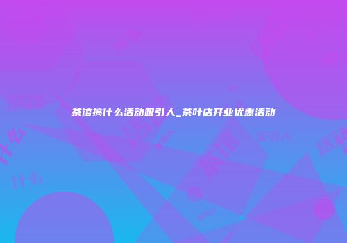 茶馆搞什么活动吸引人_茶叶店开业优惠活动