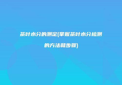 茶叶水分的测定(掌握茶叶水分检测的方法和步骤)