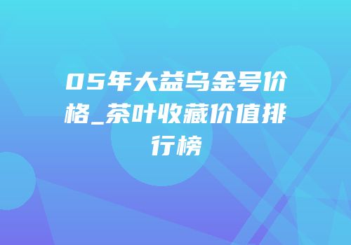 05年大益乌金号价格_茶叶收藏价值排行榜
