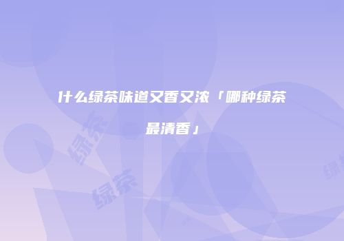 什么绿茶味道又香又浓「哪种绿茶最清香」