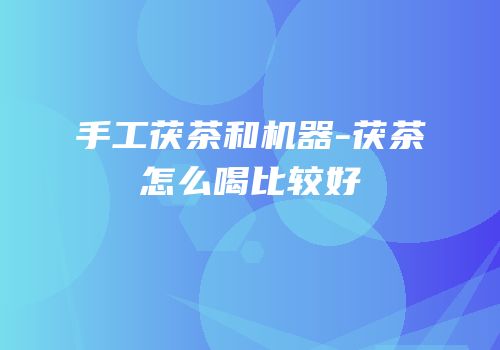 手工茯茶和机器-茯茶怎么喝比较好