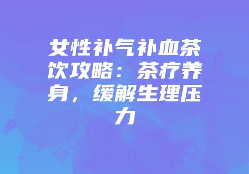 女性补气补血茶饮攻略：茶疗养身，缓解生理压力