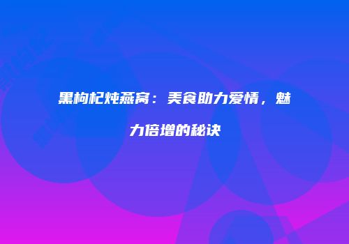 黑枸杞炖燕窝：美食助力爱情，魅力倍增的秘诀
