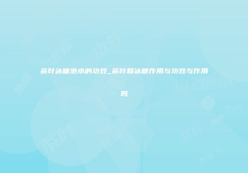 茶叶冰糖泡水的功效_茶叶和冰糖作用与功效与作用吗