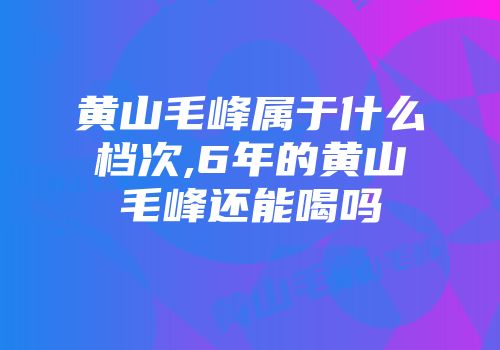 黄山毛峰属于什么档次,6年的黄山毛峰还能喝吗