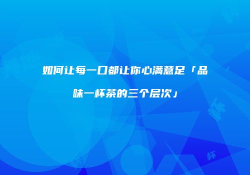 如何让每一口都让你心满意足「品味一杯茶的三个层次」