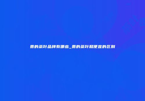 贵的茶叶品牌有哪些_贵的茶叶和便宜的区别