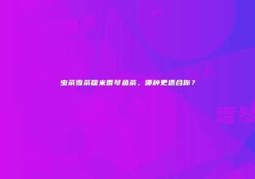 虫茶雪茶糯米香琴鱼茶，哪种更适合你？
