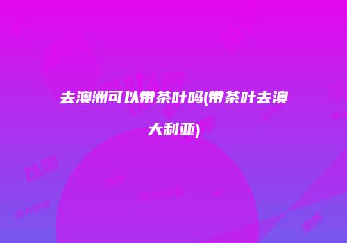 去澳洲可以带茶叶吗(带茶叶去澳大利亚)