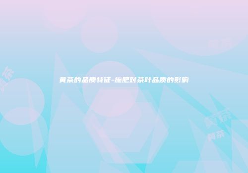 黄茶的品质特征-施肥对茶叶品质的影响