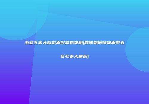 五彩孔雀大益茶真假鉴别攻略(教你如何辨别真假五彩孔雀大益茶)