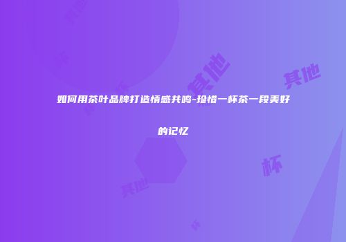 如何用茶叶品牌打造情感共鸣-珍惜一杯茶一段美好的记忆