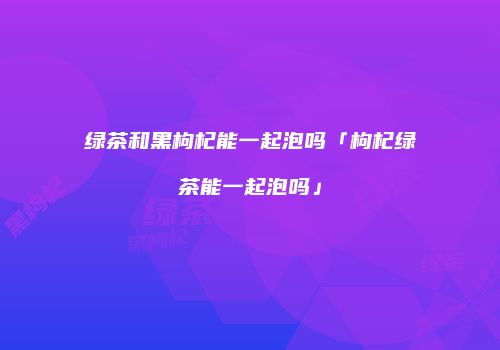 绿茶和黑枸杞能一起泡吗「枸杞绿茶能一起泡吗」
