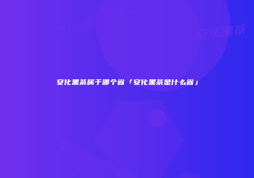 安化黑茶属于哪个省「安化黑茶是什么省」