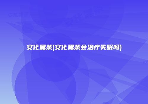 安化黑茶(安化黑茶会治疗失眠吗)