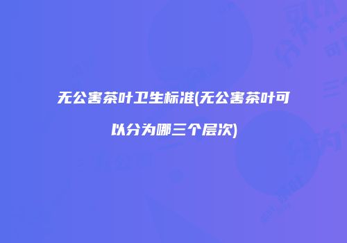 无公害茶叶卫生标准(无公害茶叶可以分为哪三个层次)