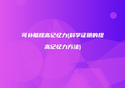 可补脑提高记忆力(科学证明的提高记忆力方法)