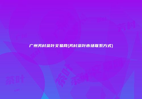 广州芳村茶叶交易网(芳村茶叶市场联系方式)