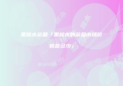 黑檀木茶盘「黑檀木的茶盘市场价格是多少」