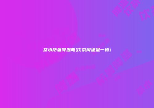 茶水防暑降温吗(饮茶降温是一修)