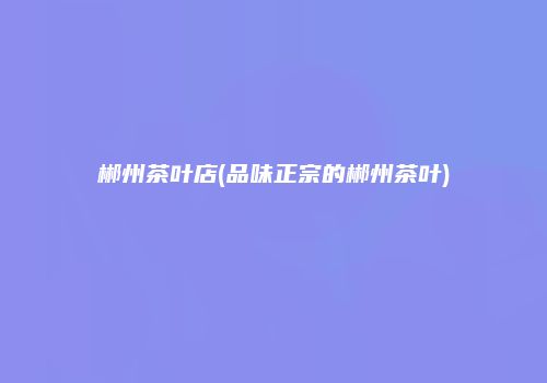 郴州茶叶店(品味正宗的郴州茶叶)