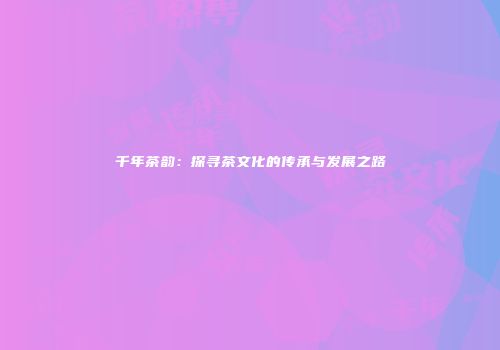 千年茶韵：探寻茶文化的传承与发展之路