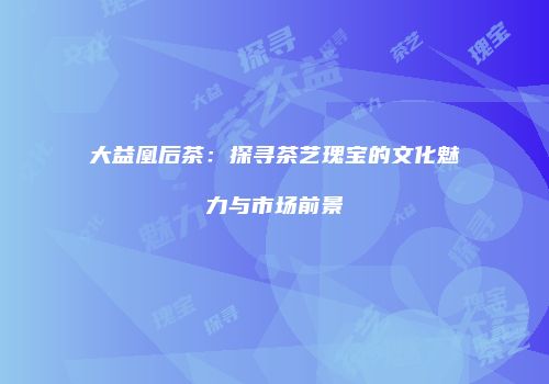 大益凰后茶：探寻茶艺瑰宝的文化魅力与市场前景