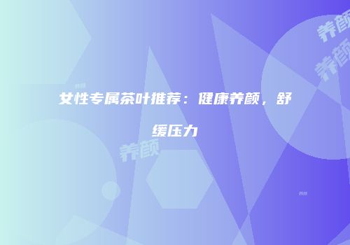 女性专属茶叶推荐：健康养颜，舒缓压力