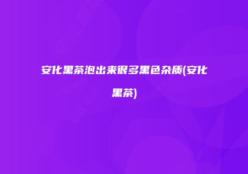 安化黑茶泡出来很多黑色杂质(安化黑茶)