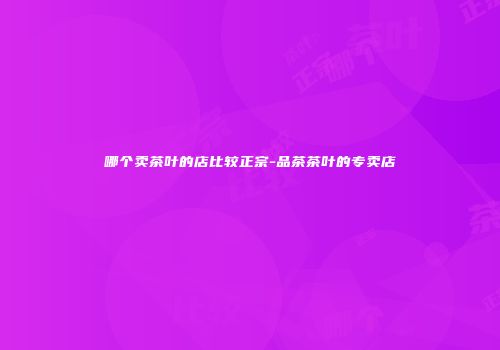 哪个卖茶叶的店比较正宗-品茶茶叶的专卖店